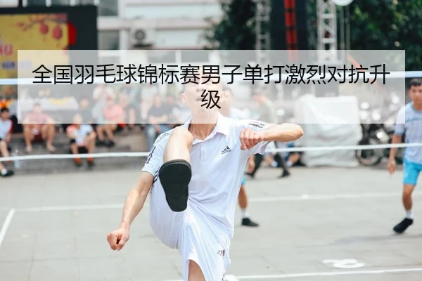 全国羽毛球锦标赛男子单打激烈对抗升级